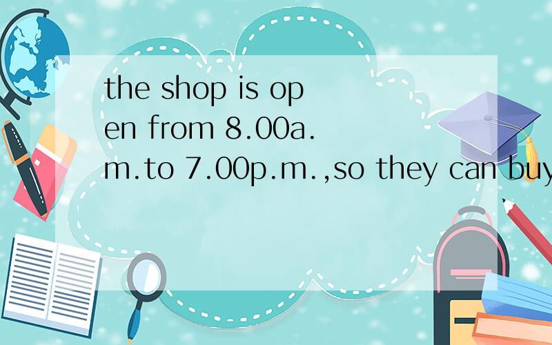 the shop is open from 8.00a.m.to 7.00p.m.,so they can buy things on their way h（这里填啥?）