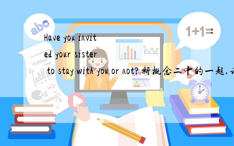 Have you invited your sister to stay with you or not?新概念二中的一题,请问这题是问什么,该怎答?我对后面的 to stay with you 你有拜访你的姐姐.