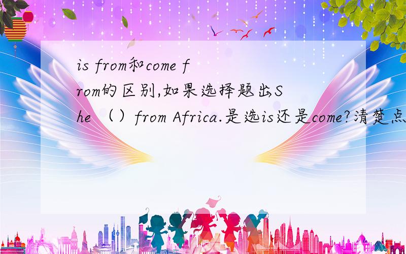 is from和come from的区别,如果选择题出She （）from Africa.是选is还是come?清楚点!一定要对!