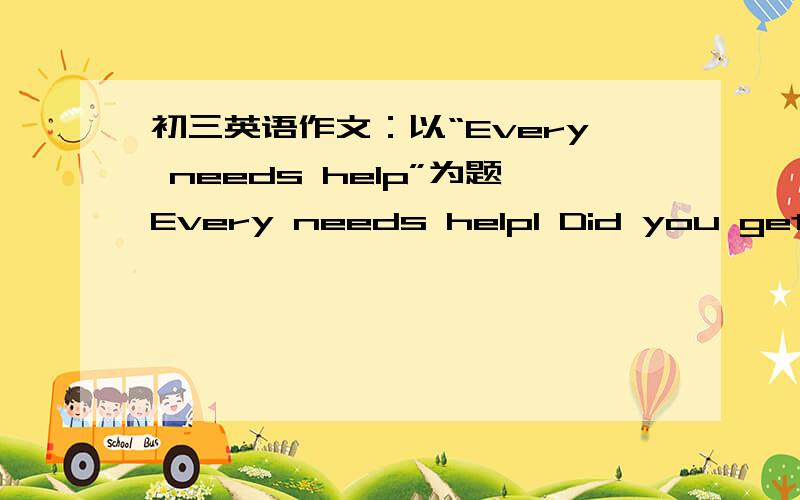 初三英语作文：以“Every needs help”为题Every needs help1 Did you get help from others?2 Did you give any help to people when they needed?3 Tell your story