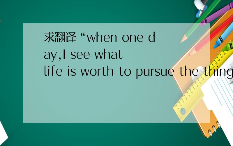 求翻译“when one day,I see what life is worth to pursue the things,will be too late.”