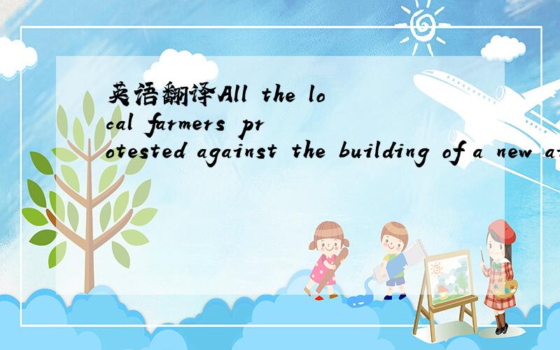 英语翻译All the local farmers protested against the building of a new airport on the rich farmland