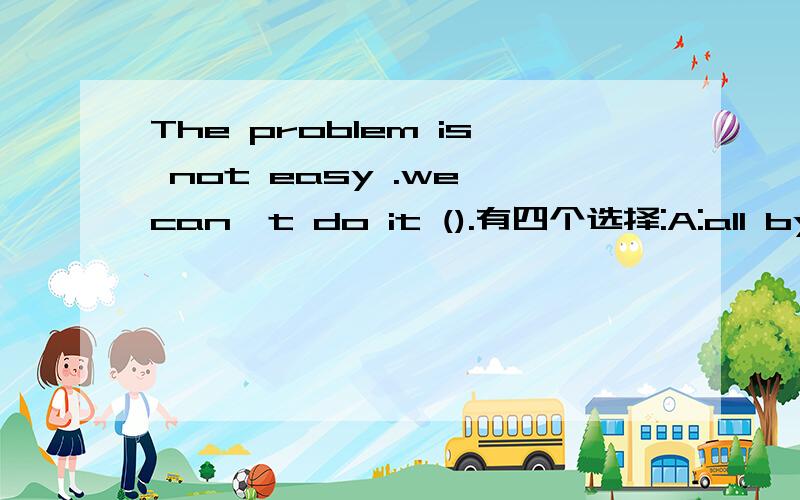 The problem is not easy .we can't do it ().有四个选择:A:all by yourselfB:by all ourselvesC:all by ourselfDall by ourselves