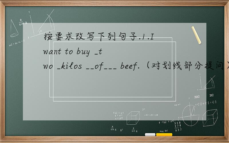 按要求改写下列句子.1.I want to buy _two _kilos __of___ beef.（对划线部分提问） beef you按要求改写下列句子.1.I want to buy _two _kilos __of___ beef.（对划线部分提问） beef you want to buy?2.I often go to school by b