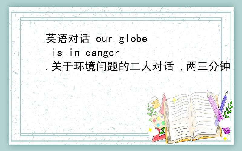 英语对话 our globe is in danger .关于环境问题的二人对话 ,两三分钟