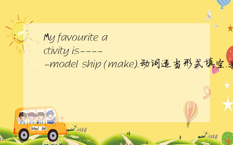 My favourite activity is-----model ship(make).动词适当形式填空.我填的是 to make ,making ,现在进行时,