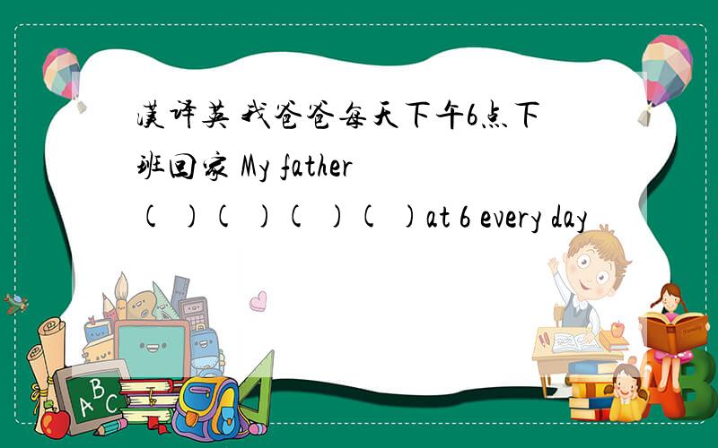 汉译英 我爸爸每天下午6点下班回家 My father ( )( )( )( )at 6 every day