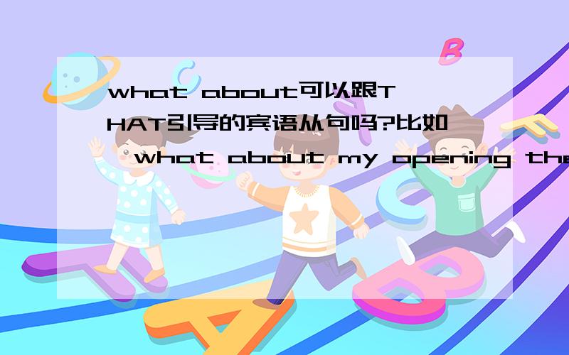 what about可以跟THAT引导的宾语从句吗?比如,what about my opening the door for you?what about that I open(ed) the door for you?
