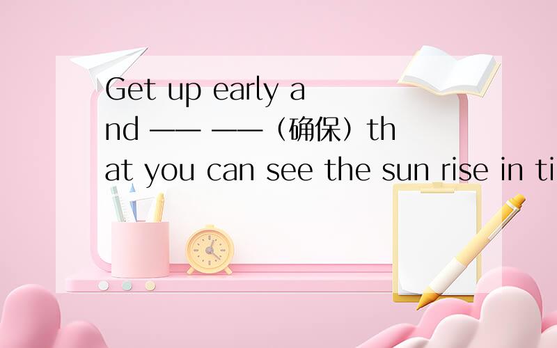 Get up early and —— ——（确保）that you can see the sun rise in time.