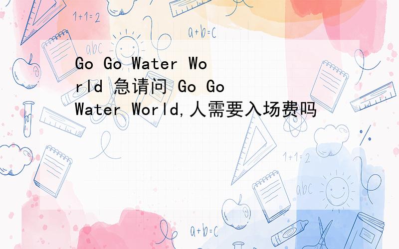 Go Go Water World 急请问 Go Go Water World,人需要入场费吗