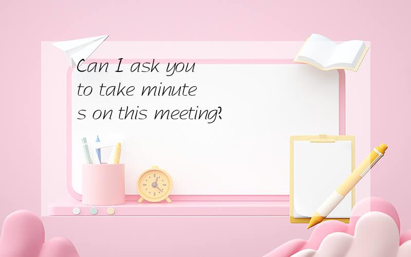 Can I ask you to take minutes on this meeting?