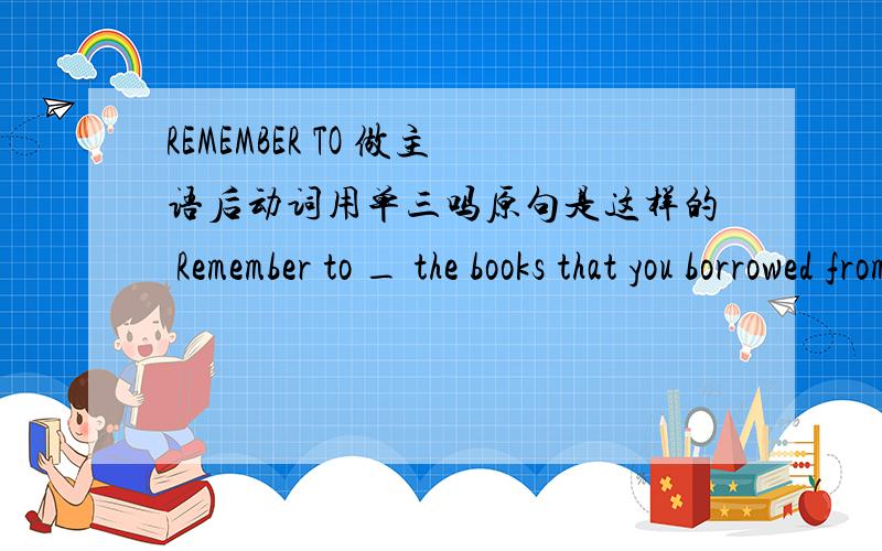 REMEMBER TO 做主语后动词用单三吗原句是这样的 Remember to _ the books that you borrowed from the library 横线上填什么词,用单三形式吗