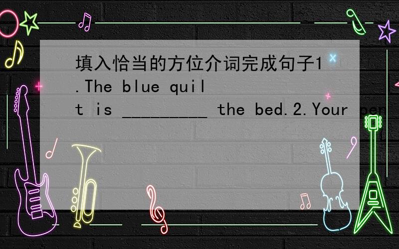填入恰当的方位介词完成句子1.The blue quilt is _________ the bed.2.Your pen is __________ the floor.3.I can't find my baseball.Maybe it's ____________ you bed.4.Helen's photos are _________ the drawer.5.Is the plant on the table?No.It's _