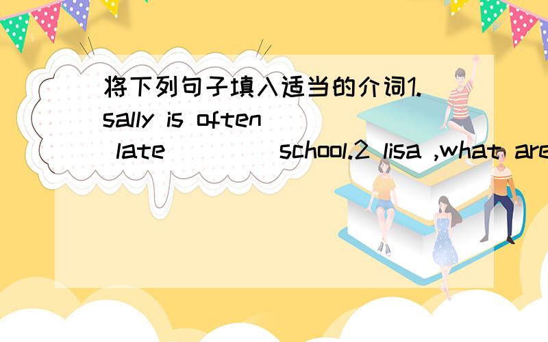 将下列句子填入适当的介词1.sally is often late ____school.2 lisa ,what are you usually listening ___now?3 i have to go ____bed by 9:00pm4.emily,what do you usually do___sundays?5.peter ofter helps me ____my lessons.