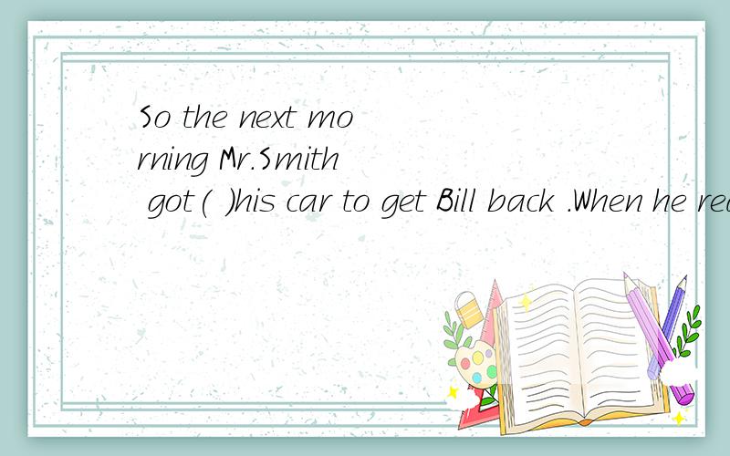 So the next morning Mr.Smith got( )his car to get Bill back .When he reached home ( )the dog.填介词