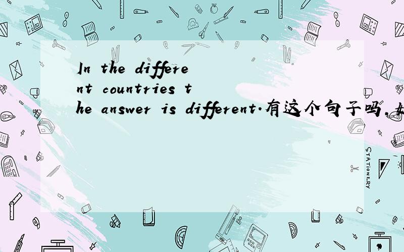 In the different countries the answer is different.有这个句子吗,如果有请翻译