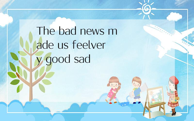 The bad news made us feelvery good sad