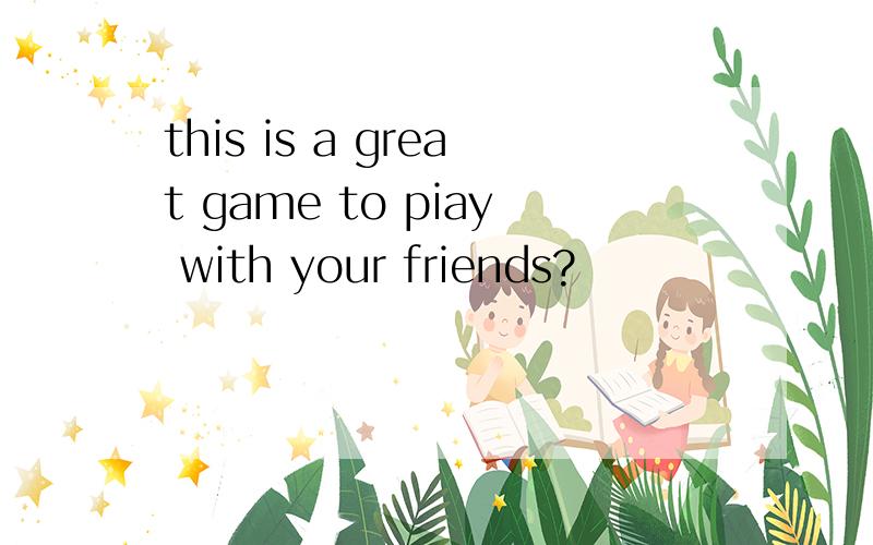 this is a great game to piay with your friends?