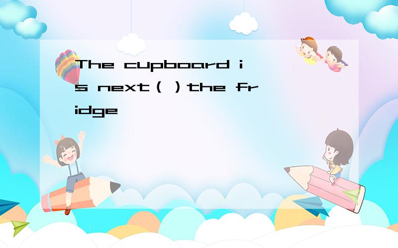 The cupboard is next（）the fridge