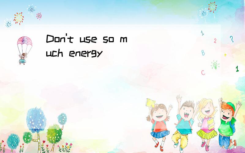 Don't use so much energy