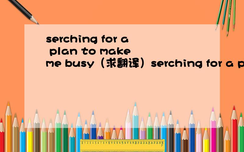 serching for a plan to make me busy（求翻译）serching for a plan to make me busy什么意思