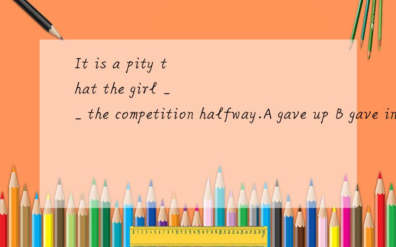 It is a pity that the girl __ the competition halfway.A gave up B gave in C gave away D gave off应该选哪个?为什么?