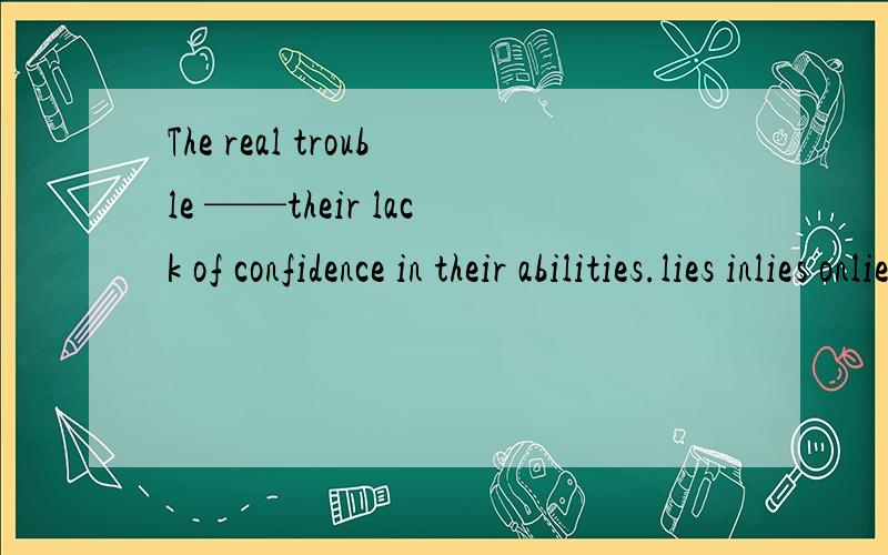 The real trouble ——their lack of confidence in their abilities.lies inlies onlies aboutlies off选出正确答案给出理由并翻译