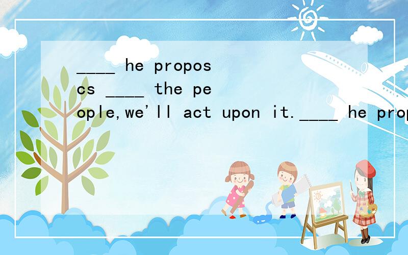 ____ he proposcs ____ the people,we'll act upon it.____ he proposcs _____ the people,we'll act upon it.A.If;benefits B.If what;benefits C.What;benefit D.Whether what;benefit选哪个?这是什么从句啊?