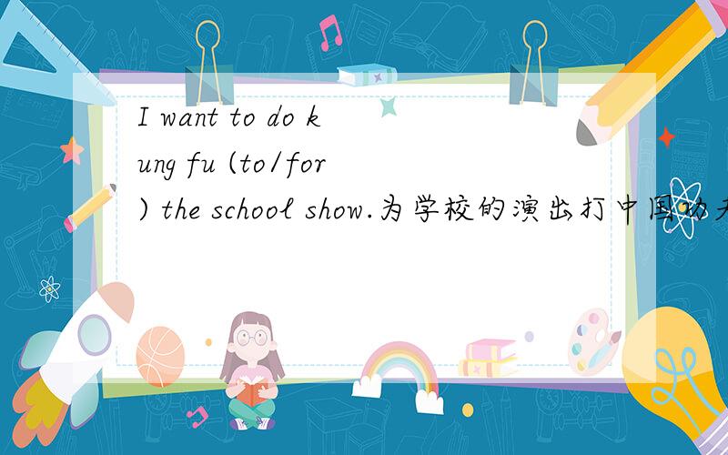 I want to do kung fu (to/for) the school show.为学校的演出打中国功夫的＂为＂是for吧!