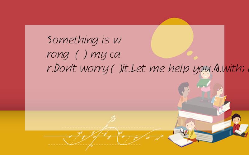 Something is wrong ( ) my car.Don't worry( )it.Let me help you.A.with;about B.about;with C.in;with D.in;about该选哪个,为什么.