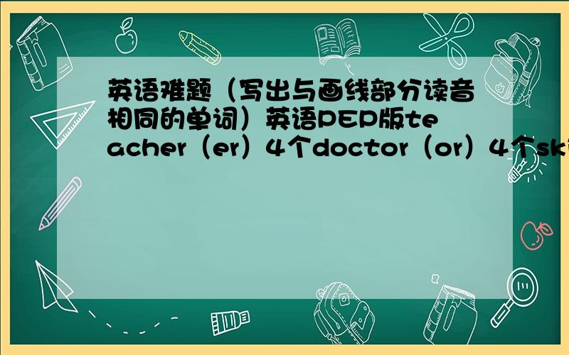 英语难题（写出与画线部分读音相同的单词）英语PEP版teacher（er）4个doctor（or）4个skirt（it）4个