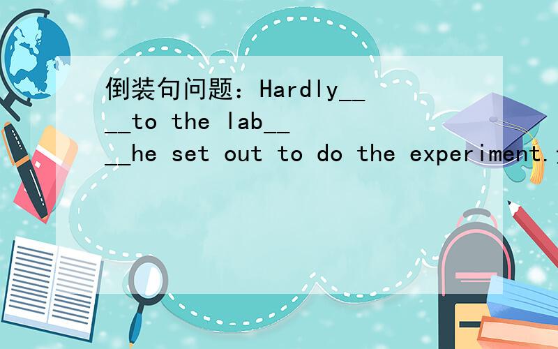 倒装句问题：Hardly____to the lab____he set out to do the experiment.选项：A,has he got;when B,he got;than C,will he get;than D,had he got;when