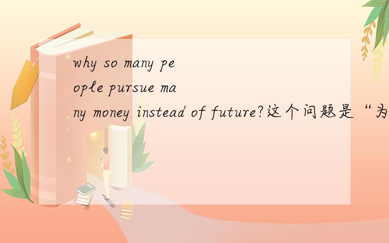 why so many people pursue many money instead of future?这个问题是“为什么有许多人追求金钱,而不是未来?”还是“为什么有许多人选择超前消费?”还是有什么其他更好的解释……