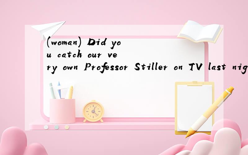 (woman) Did you catch our very own Professor Stiller on TV last night?(man) I almost missed it (woman) Did you catch our very own Professor Stiller on TV last night?(man) I almost missed it But my mother just happened to be watching at home and gave