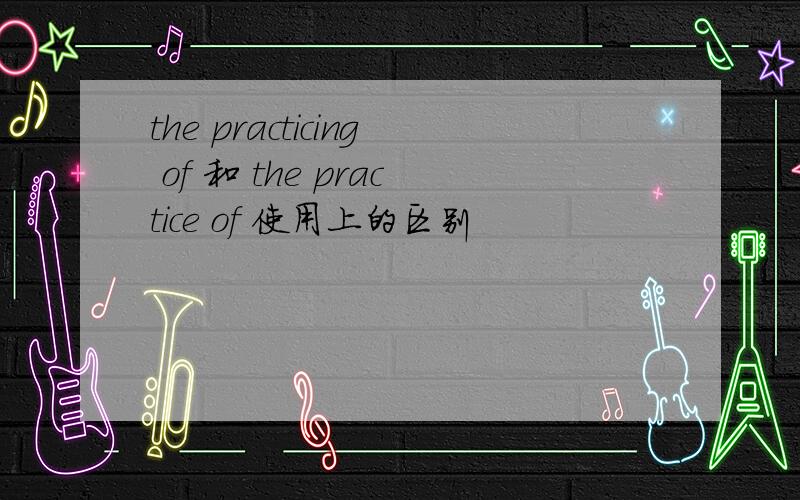 the practicing of 和 the practice of 使用上的区别