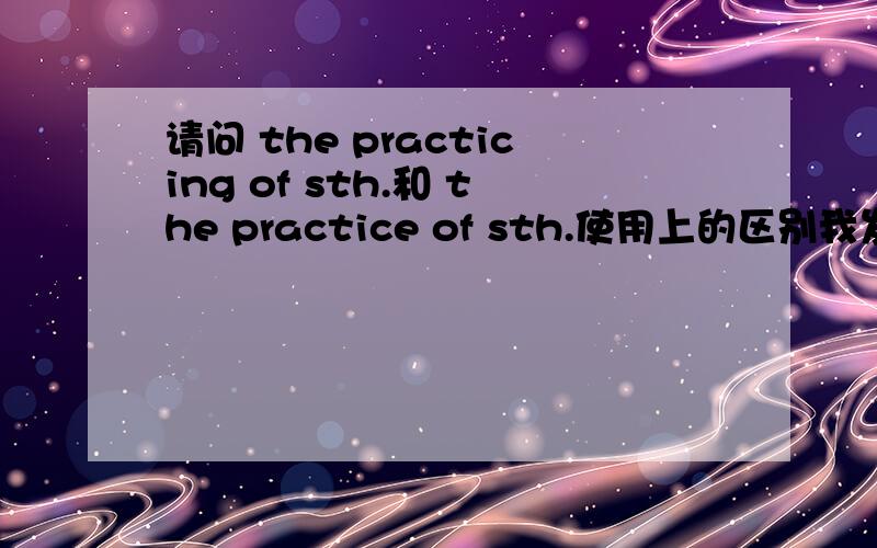 请问 the practicing of sth.和 the practice of sth.使用上的区别我发现有些时候英语中有和上述问题相似的语言习惯,就是一般用名词的地方却用的是动名词,好像是为了强调.