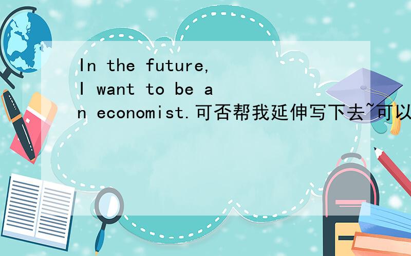 In the future,I want to be an economist.可否帮我延伸写下去~可以从想做economist的原因等等的方面写