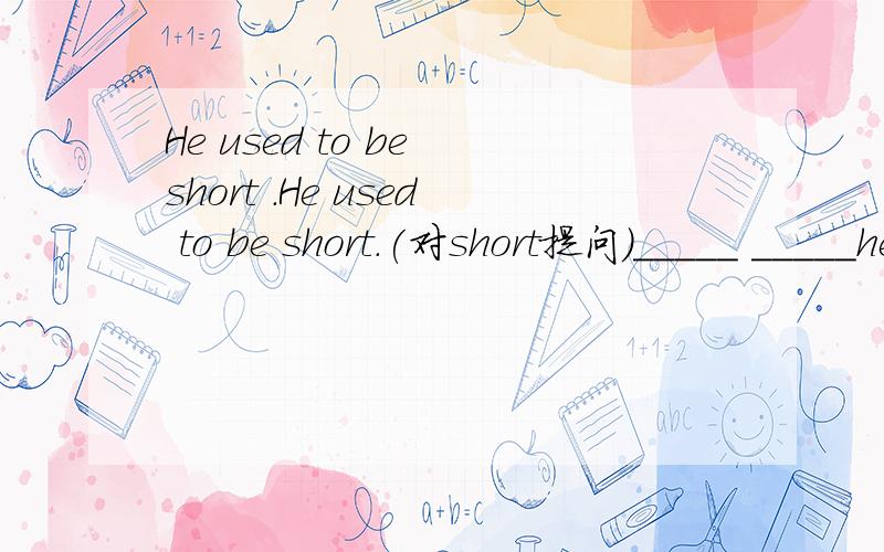 He used to be short .He used to be short.(对short提问）_____ _____he use to be _____?