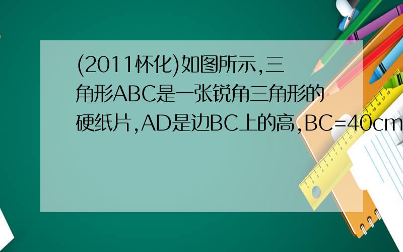 (2011怀化)如图所示,三角形ABC是一张锐角三角形的硬纸片,AD是边BC上的高,BC=40cm,AD=30cm,从这张硬纸片上剪下一个长HG是宽HE的2倍的矩形EFGH,使它的一边EF在BC上,顶点G,H分别在AC、AB上,AD与HG的交点