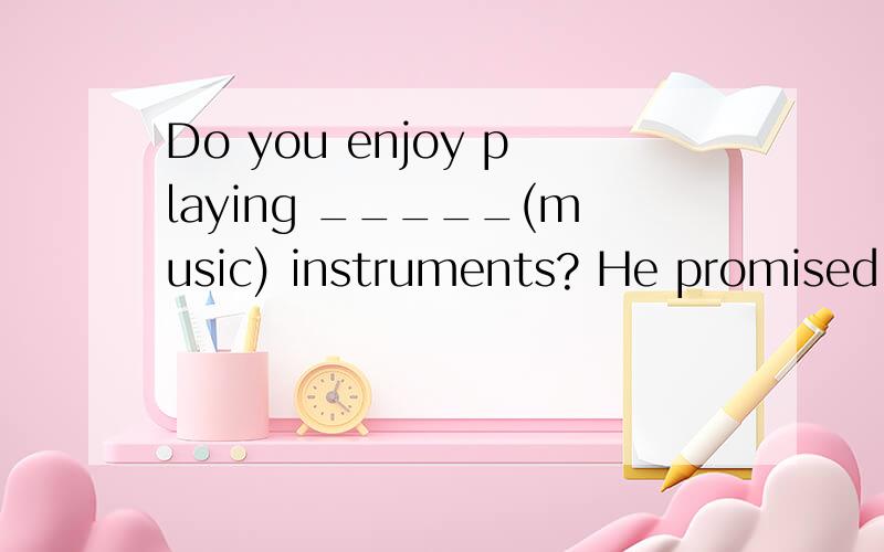 Do you enjoy playing _____(music) instruments? He promised _____ (come)here at 8:00 tomorrow.Have you made a hobby ____(question)?