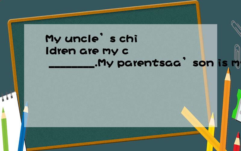 My uncle’s children are my c ________.My parentsaa’son is my________.I am a girl.l’m myfather’s d________.My mother’s parents are ma g________.I am a boy.I’m my parents’________.My uncle’s children are my c ________.My parents’son i