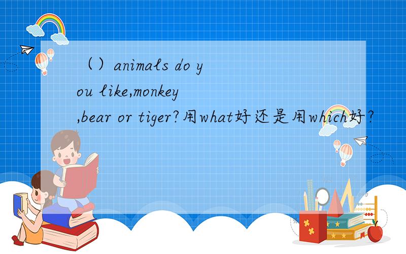 （）animals do you like,monkey,bear or tiger?用what好还是用which好?