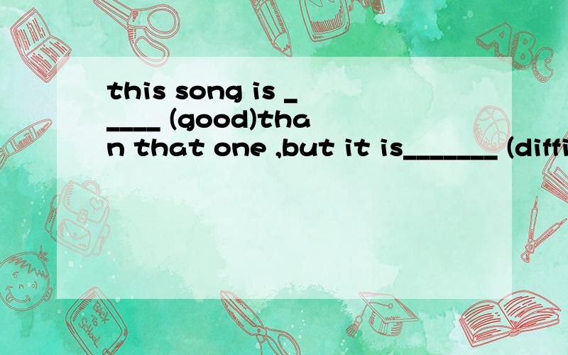 this song is _____ (good)than that one ,but it is_______ (difficult)