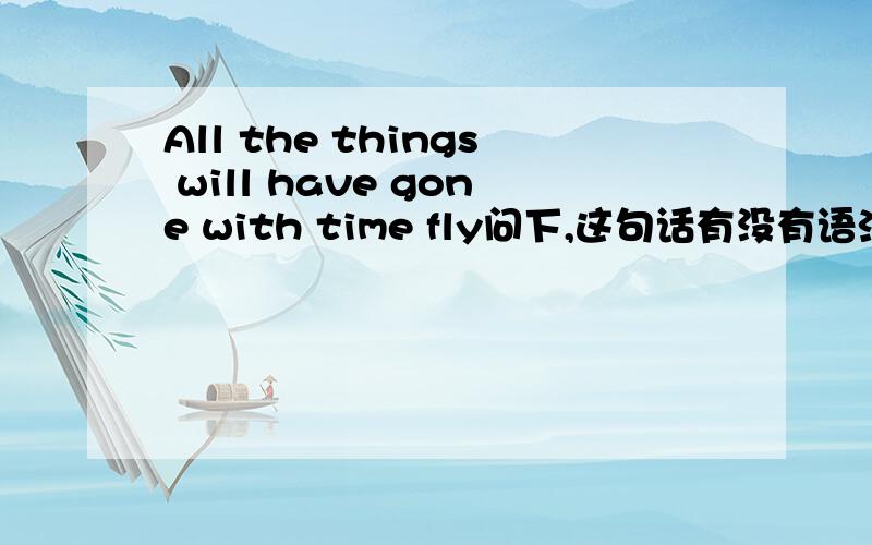 All the things will have gone with time fly问下,这句话有没有语法错与,更正下,