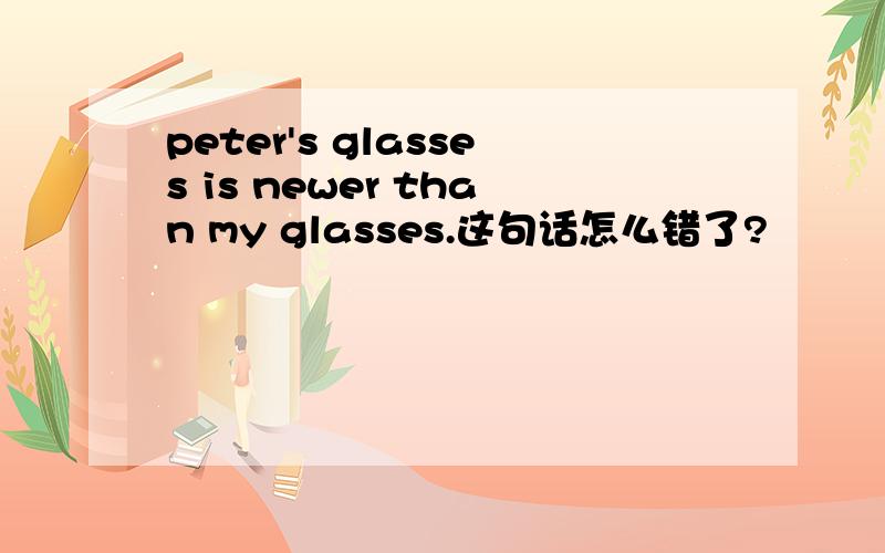 peter's glasses is newer than my glasses.这句话怎么错了?