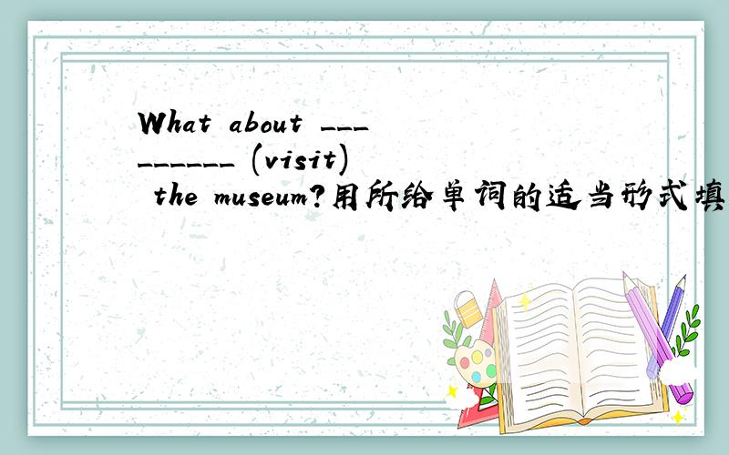What about _________ (visit) the museum?用所给单词的适当形式填空