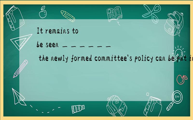 It remains to be seen ______ the newly formed committee's policy can be put into practice.名词性从句.中间那空怎么填.