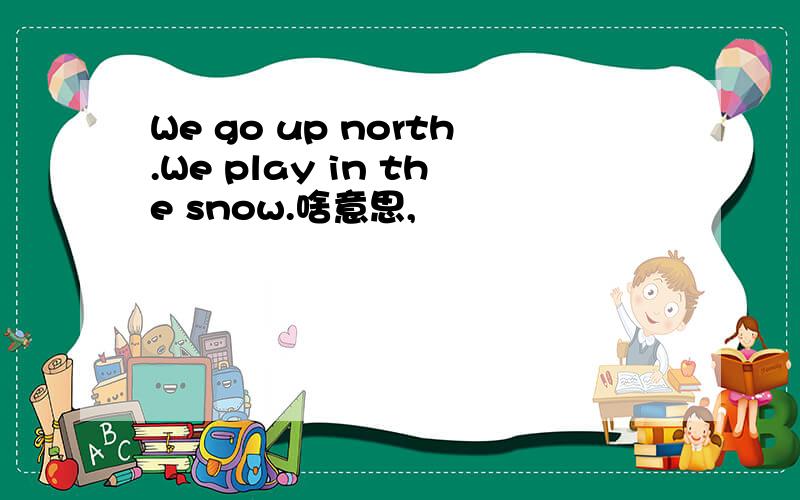We go up north.We play in the snow.啥意思,