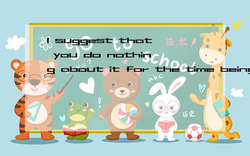 I suggest that you do nothing about it for the time being. for the time being是什么?