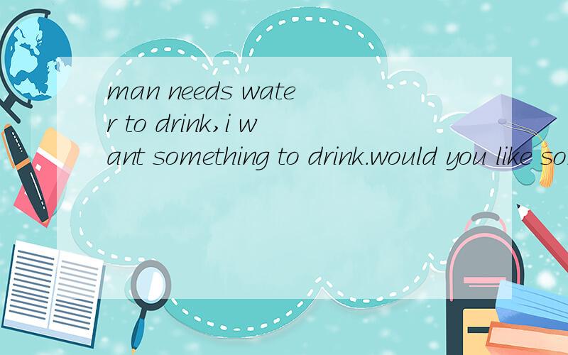 man needs water to drink,i want something to drink.would you like something to eat?这三个句子能不能换成这样：man needs to drink water.i want to drink something would you like to eat something.